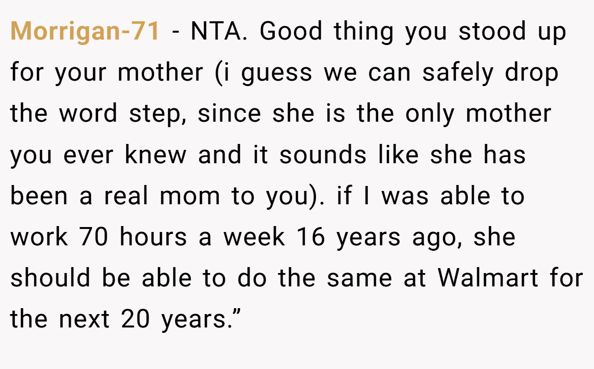 Morrigan-71 − NTA. Good thing you stood up for your mother (i guess we can safely drop the word step, since she is the only mother you ever knew and it sounds like she has been a real mom to you). if I was able to work 70 hours a week 16 years ago, she should be able to do the same at Walmart for the next 20 years.”