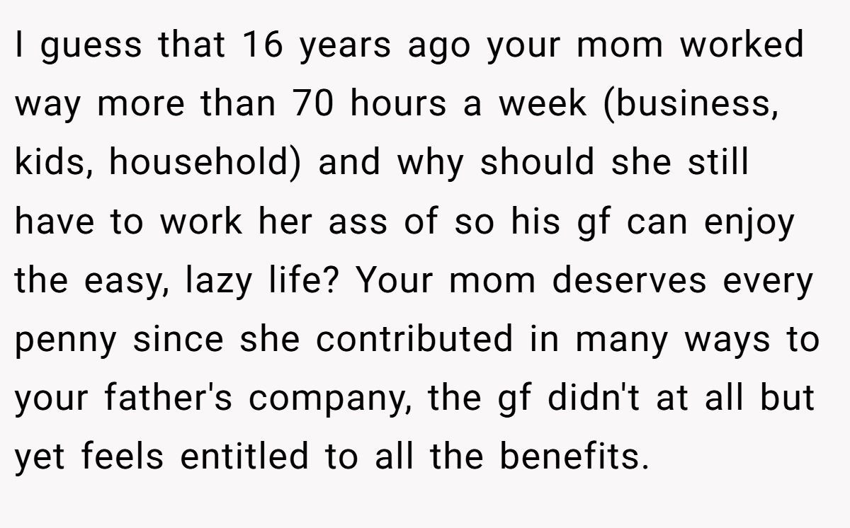 I guess that 16 years ago your mom worked way more than 70 hours a week (business, kids, household) and why should she still have to work her ass of so his gf can enjoy the easy, lazy life? Your mom deserves every penny since she contributed in many ways to your father's company, the gf didn't at all but yet feels entitled to all the benefits.