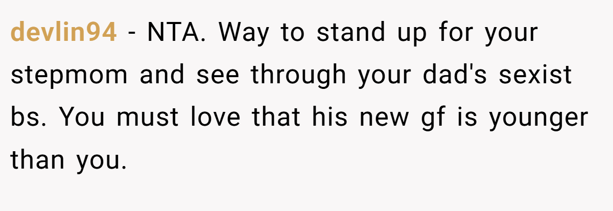 devlin94 − NTA. Way to stand up for your stepmom and see through your dad's sexist bs. You must love that his new gf is younger than you.