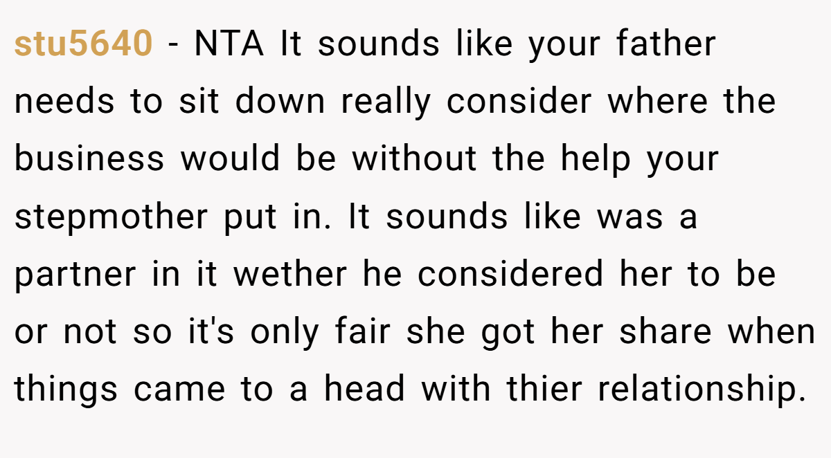 stu5640 − NTA It sounds like your father needs to sit down really consider where the business would be without the help your stepmother put in. It sounds like was a partner in it wether he considered her to be or not so it's only fair she got her share when things came to a head with thier relationship.