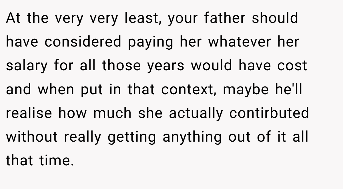 At the very very least, your father should have considered paying her whatever her salary for all those years would have cost and when put in that context, maybe he'll realise how much she actually contirbuted without really getting anything out of it all that time.