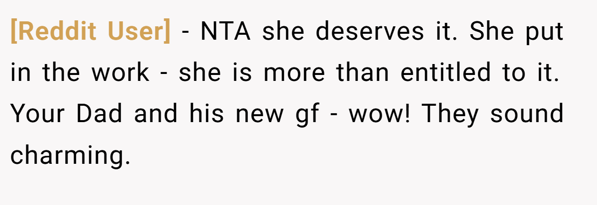 [Reddit User] − NTA she deserves it. She put in the work - she is more than entitled to it. Your Dad and his new gf - wow! They sound charming.