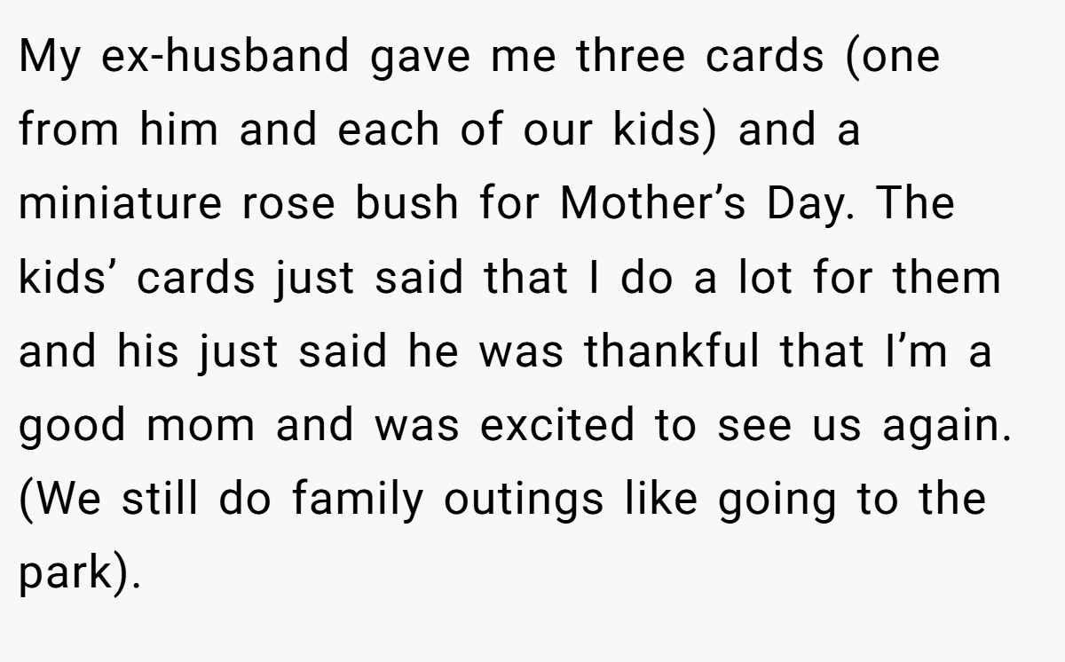 My ex-husband gave me three cards (one from him and each of our kids) and a miniature rose bush for Mother’s Day. The kids’ cards just said that I do a lot for them and his just said he was thankful that I’m a good mom and was excited to see us again. (We still do family outings like going to the park).