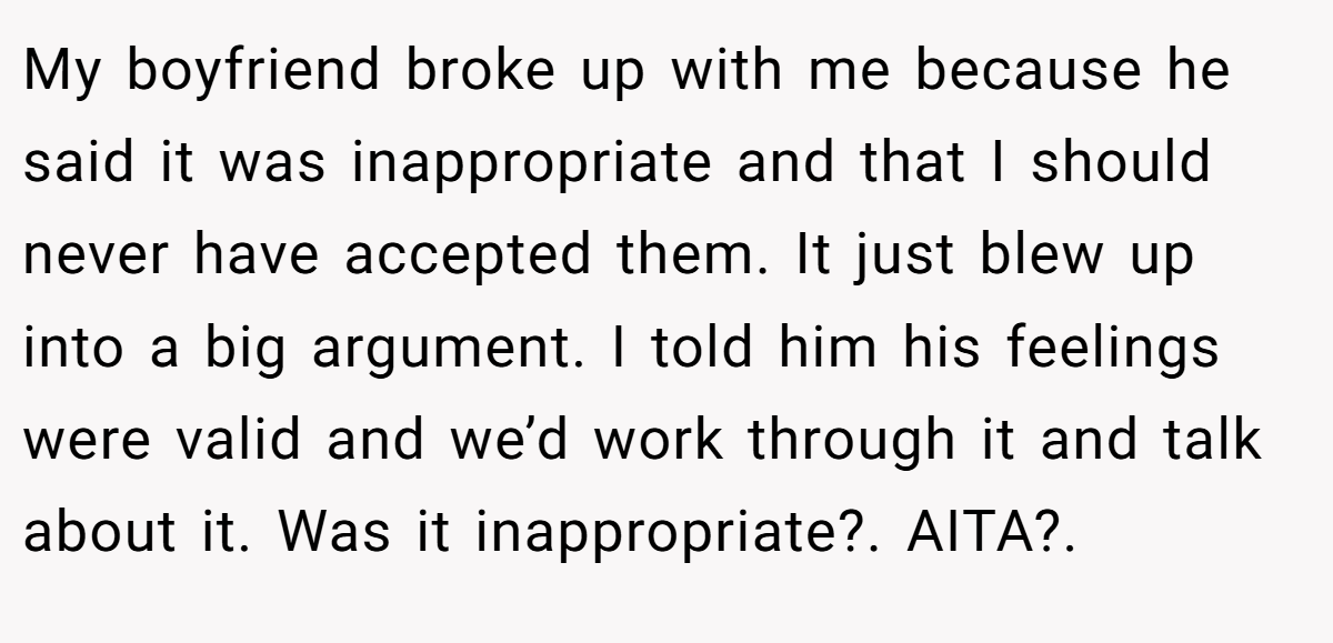 My boyfriend broke up with me because he said it was inappropriate and that I should never have accepted them. It just blew up into a big argument. I told him his feelings were valid and we’d work through it and talk about it. Was it inappropriate?. AITA?.