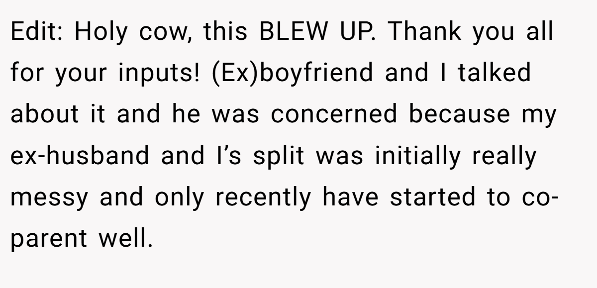 Edit: Holy cow, this BLEW UP. Thank you all for your inputs! (Ex)boyfriend and I talked about it and he was concerned because my ex-husband and I’s split was initially really messy and only recently have started to co-parent well.