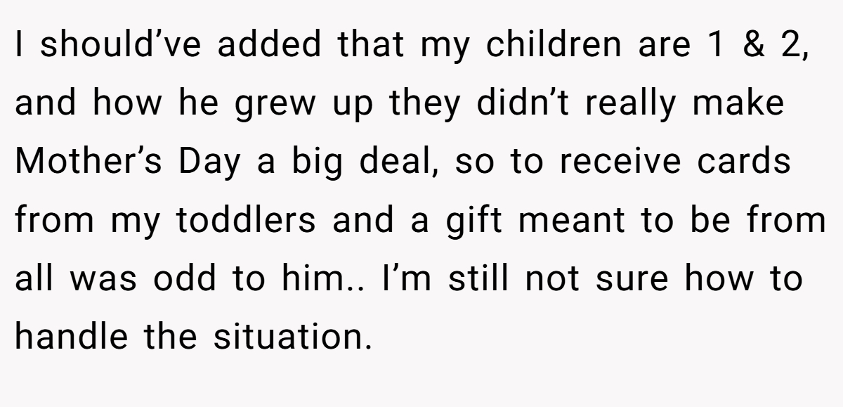 I should’ve added that my children are 1 & 2, and how he grew up they didn’t really make Mother’s Day a big deal, so to receive cards from my toddlers and a gift meant to be from all was odd to him.. I’m still not sure how to handle the situation.