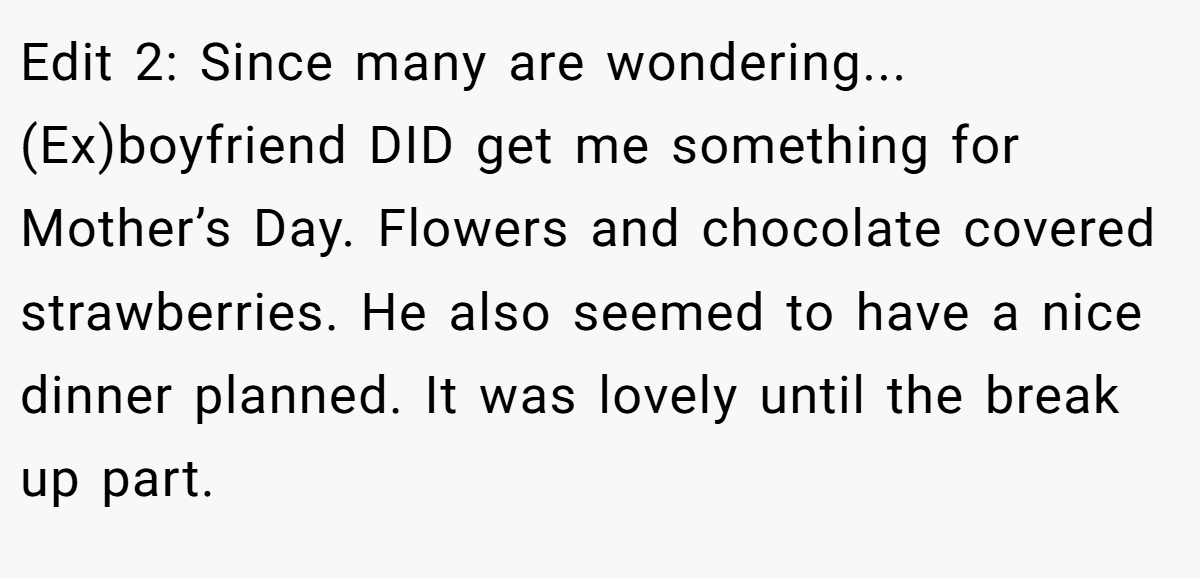 Edit 2: Since many are wondering... (Ex)boyfriend DID get me something for Mother’s Day. Flowers and chocolate covered strawberries. He also seemed to have a nice dinner planned. It was lovely until the break up part.