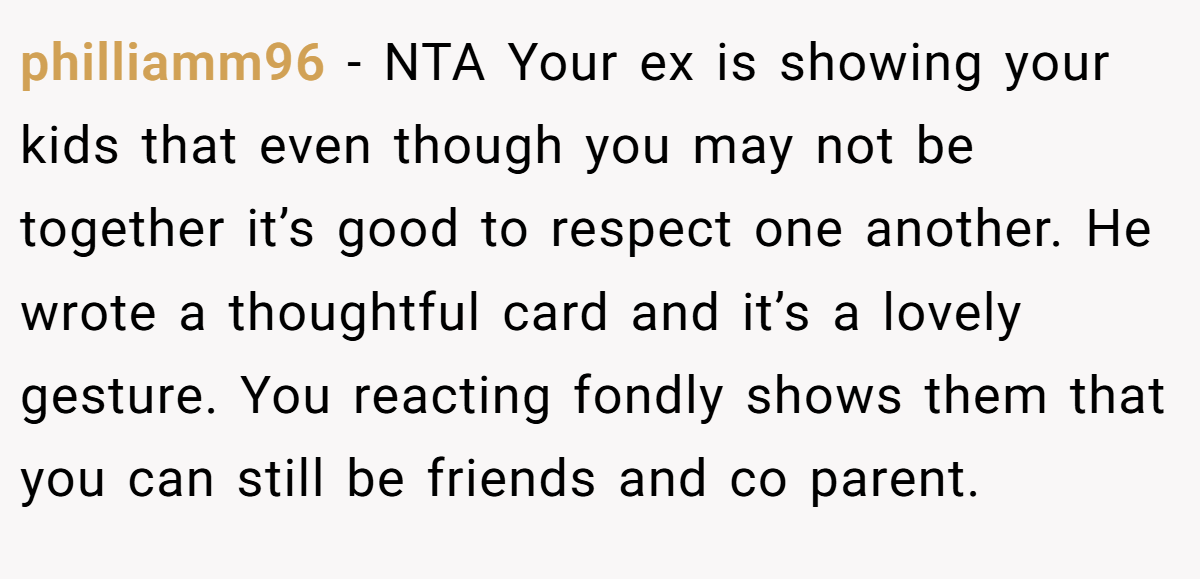 philliamm96 − NTA Your ex is showing your kids that even though you may not be together it’s good to respect one another. He wrote a thoughtful card and it’s a lovely gesture. You reacting fondly shows them that you can still be friends and co parent.