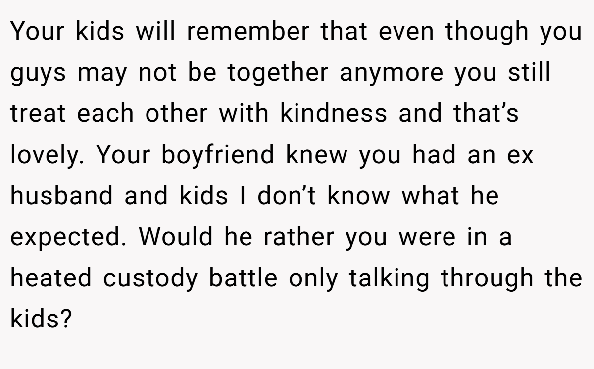 Your kids will remember that even though you guys may not be together anymore you still treat each other with kindness and that’s lovely. Your boyfriend knew you had an ex husband and kids I don’t know what he expected. Would he rather you were in a heated custody battle only talking through the kids?