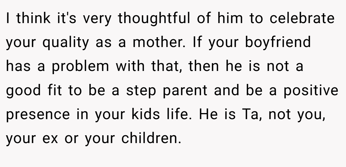 I think it's very thoughtful of him to celebrate your quality as a mother. If your boyfriend has a problem with that, then he is not a good fit to be a step parent and be a positive presence in your kids life. He is Ta, not you, your ex or your children.