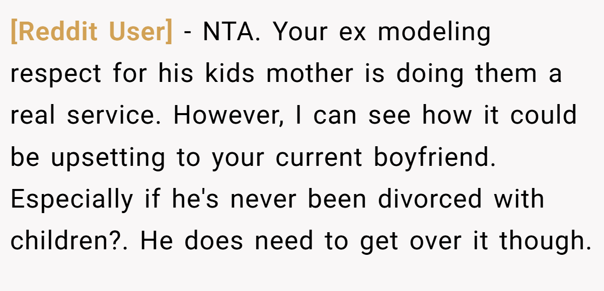 [Reddit User] − NTA. Your ex modeling respect for his kids mother is doing them a real service. However, I can see how it could be upsetting to your current boyfriend. Especially if he's never been divorced with children?. He does need to get over it though.