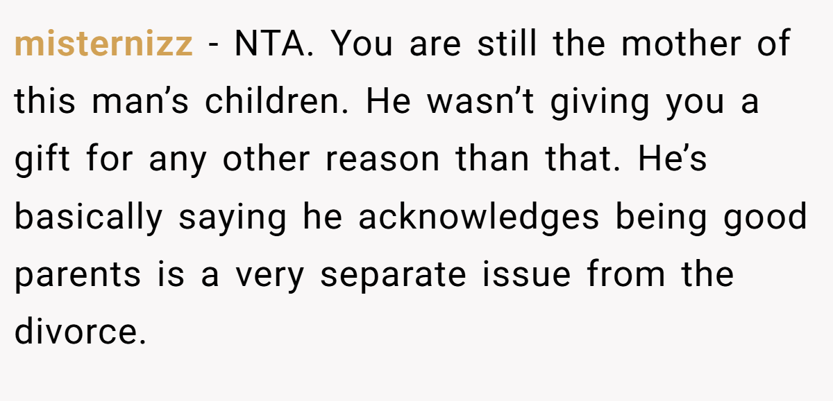 misternizz − NTA. You are still the mother of this man’s children. He wasn’t giving you a gift for any other reason than that. He’s basically saying he acknowledges being good parents is a very separate issue from the divorce.