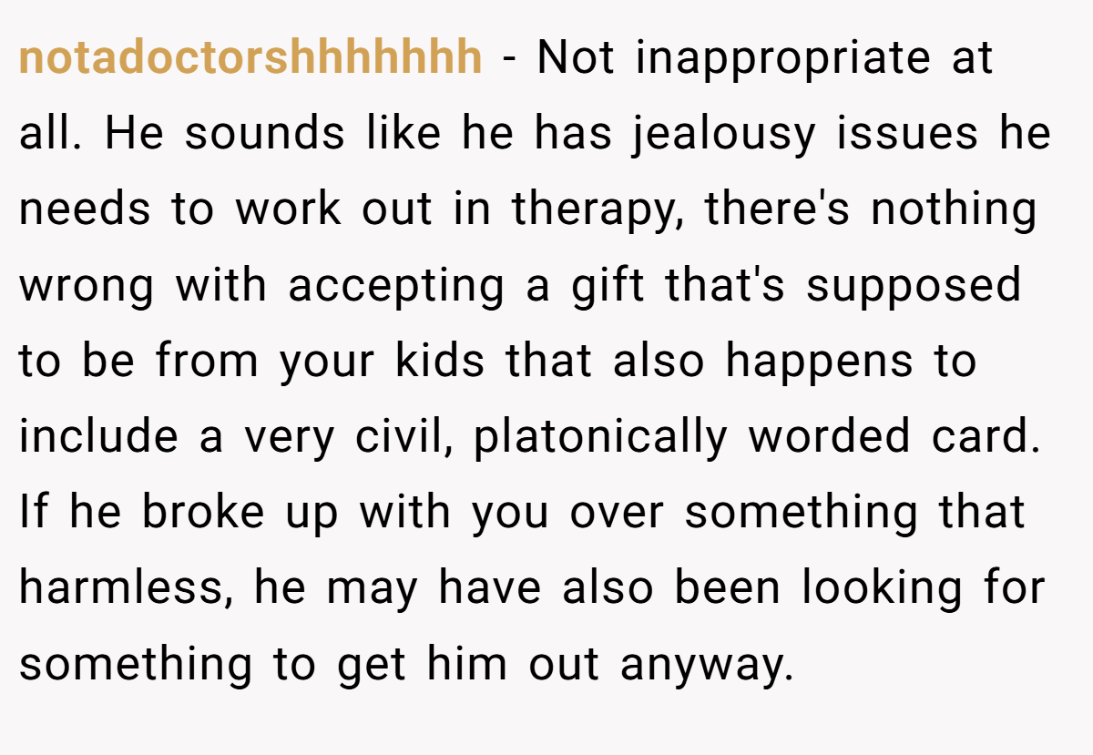 notadoctorshhhhhhh − Not inappropriate at all. He sounds like he has jealousy issues he needs to work out in therapy, there's nothing wrong with accepting a gift that's supposed to be from your kids that also happens to include a very civil, platonically worded card. If he broke up with you over something that harmless, he may have also been looking for something to get him out anyway.