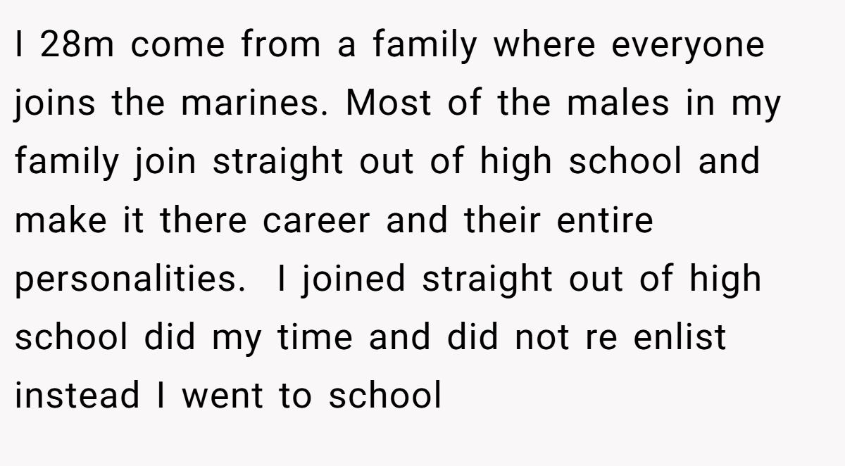 I 28m come from a family where everyone joins the marines. Most of the males in my family join straight out of high school and make it there career and their entire personalities.  I joined straight out of high school did my time and did not re enlist instead I went to school