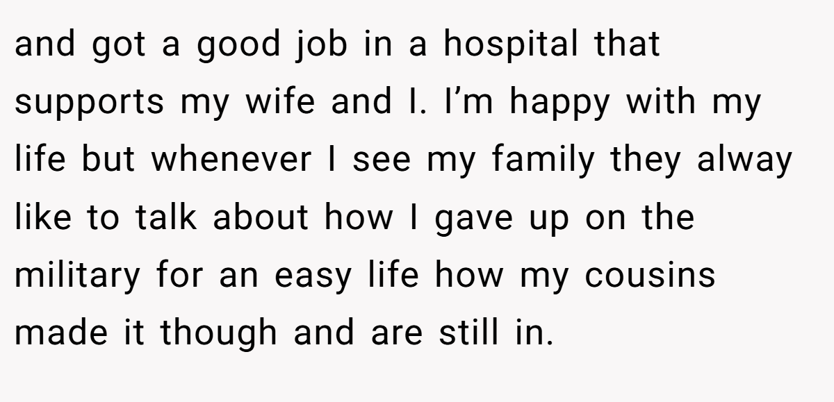 and got a good job in a hospital that supports my wife and I. I’m happy with my life but whenever I see my family they alway like to talk about how I gave up on the military for an easy life how my cousins made it though and are still in.