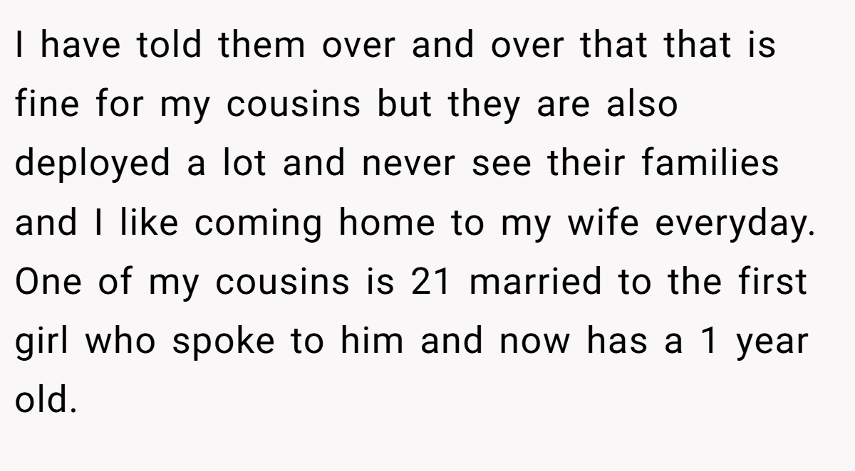 I have told them over and over that that is fine for my cousins but they are also deployed a lot and never see their families and I like coming home to my wife everyday. One of my cousins is 21 married to the first girl who spoke to him and now has a 1 year old.