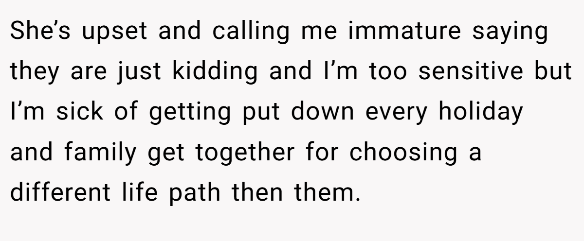 She’s upset and calling me immature saying they are just kidding and I’m too sensitive but I’m sick of getting put down every holiday and family get together for choosing a different life path then them.