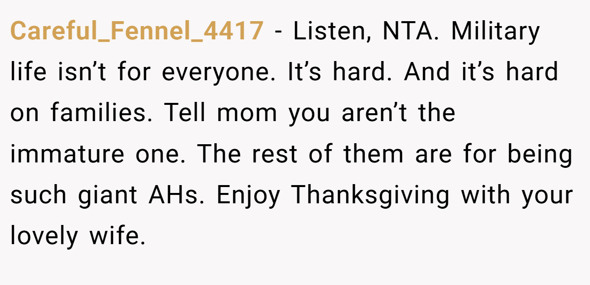 Careful_Fennel_4417 - Listen, NTA. Military life isn’t for everyone. It’s hard. And it’s hard on families. Tell mom you aren’t the immature one. The rest of them are for being such giant AHs. Enjoy Thanksgiving with your lovely wife.