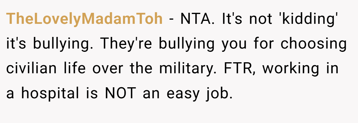 TheLovelyMadamToh - NTA. It's not 'kidding' it's bullying. They're bullying you for choosing civilian life over the military. FTR, working in a hospital is NOT an easy job.