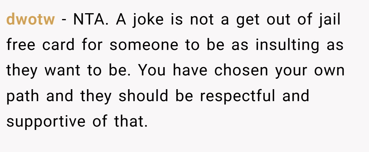 dwotw - NTA. A joke is not a get out of jail free card for someone to be as insulting as they want to be. You have chosen your own path and they should be respectful and supportive of that.