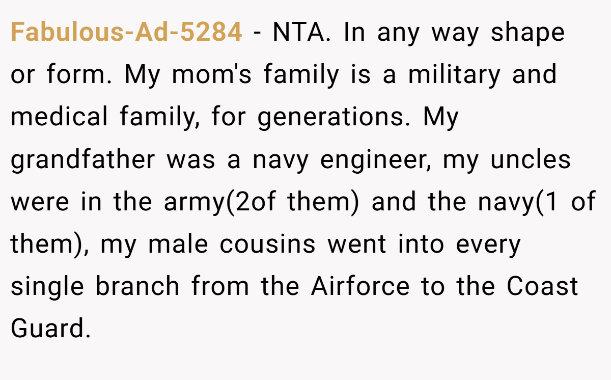 Fabulous-Ad-5284 - NTA. In any way shape or form. My mom's family is a military and medical family, for generations. My grandfather was a navy engineer, my uncles were in the army(2of them) and the navy(1 of them), my male cousins went into every single branch from the Airforce to the Coast Guard.