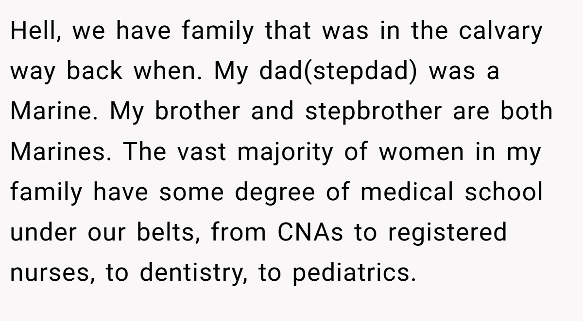 Hell, we have family that was in the calvary way back when. My dad(stepdad) was a Marine. My brother and stepbrother are both Marines. The vast majority of women in my family have some degree of medical school under our belts, from CNAs to registered nurses, to dentistry, to pediatrics.