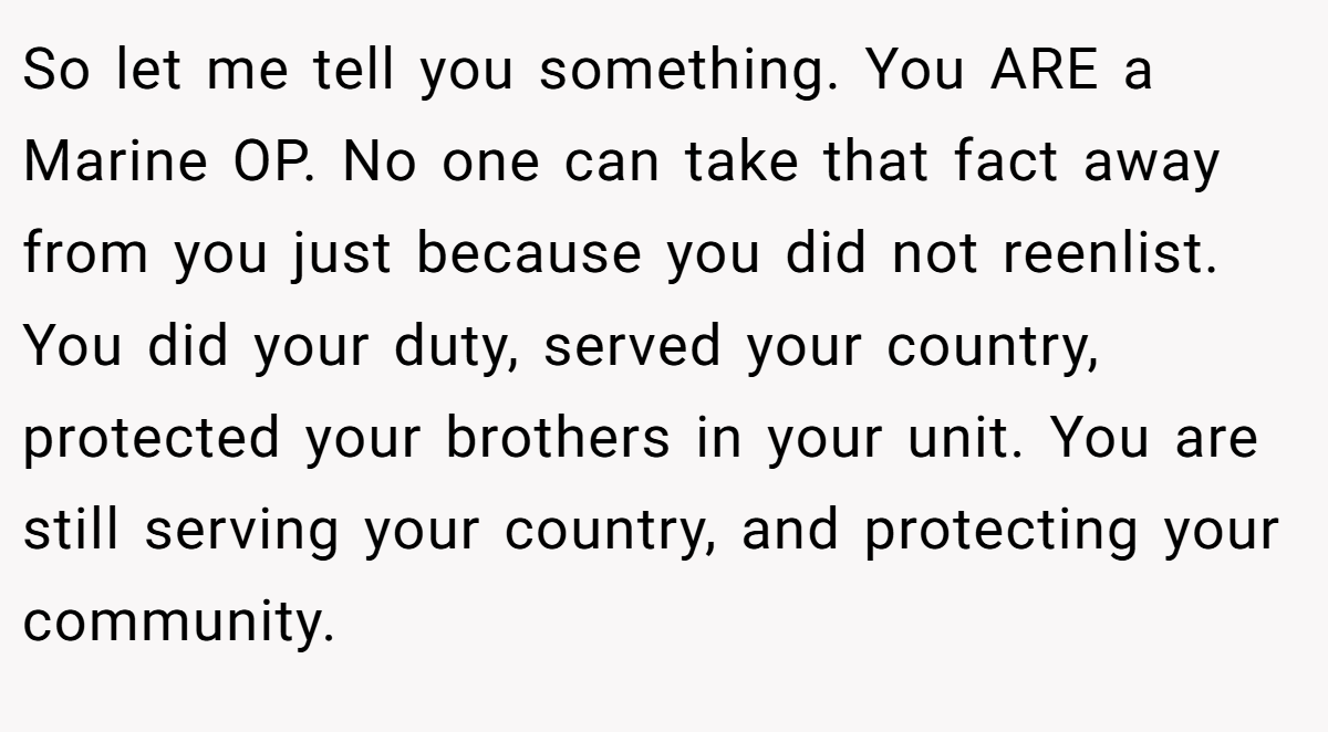 So let me tell you something. You ARE a Marine OP. No one can take that fact away from you just because you did not reenlist. You did your duty, served your country, protected your brothers in your unit. You are still serving your country, and protecting your community.