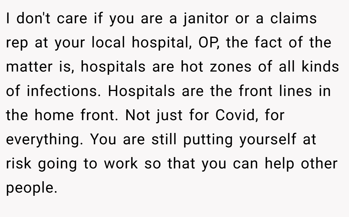 I don't care if you are a janitor or a claims rep at your local hospital, OP, the fact of the matter is, hospitals are hot zones of all kinds of infections. Hospitals are the front lines in the home front. Not just for Covid, for everything. You are still putting yourself at risk going to work so that you can help other people.
