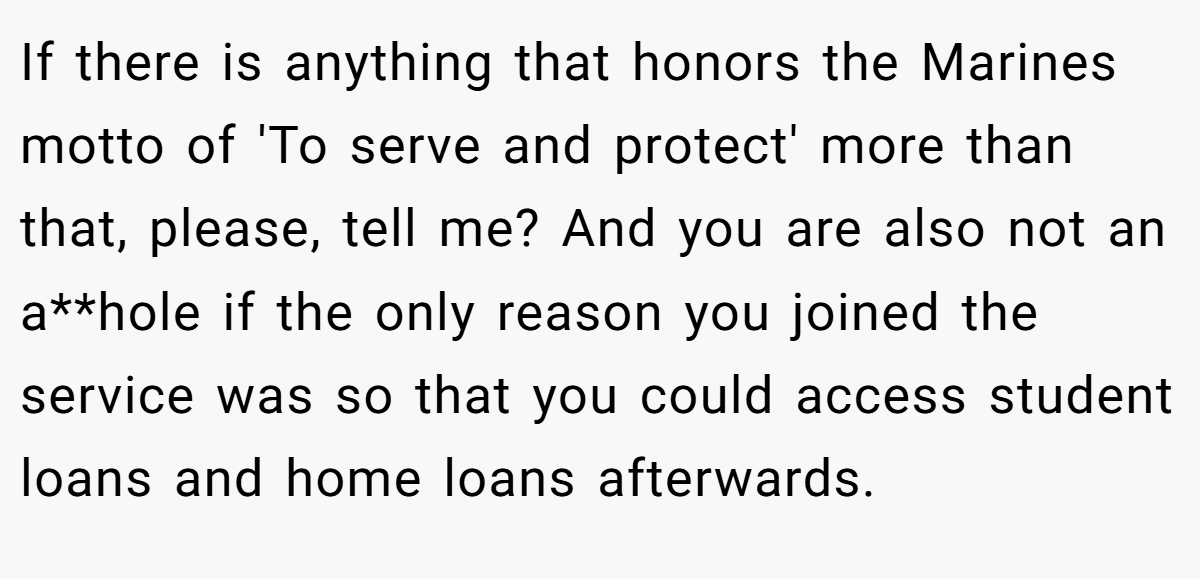 If there is anything that honors the Marines motto of 'To serve and protect' more than that, please, tell me? And you are also not an a**hole if the only reason you joined the service was so that you could access student loans and home loans afterwards.