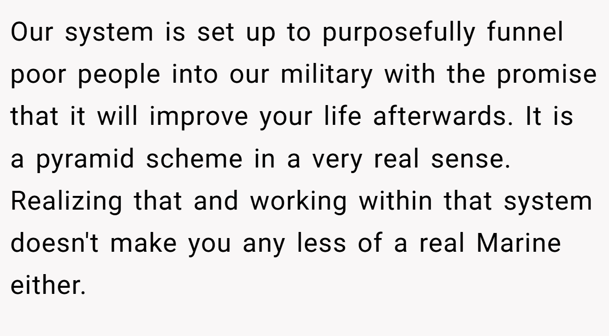 Our system is set up to purposefully funnel poor people into our military with the promise that it will improve your life afterwards. It is a pyramid scheme in a very real sense. Realizing that and working within that system doesn't make you any less of a real Marine either.