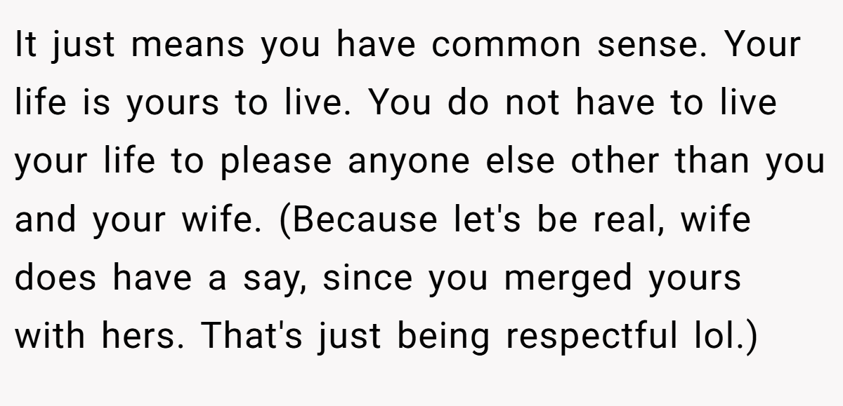 It just means you have common sense. Your life is yours to live. You do not have to live your life to please anyone else other than you and your wife. (Because let's be real, wife does have a say, since you merged yours with hers. That's just being respectful lol.)