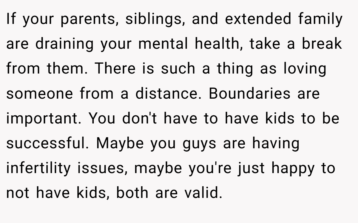 If your parents, siblings, and extended family are draining your mental health, take a break from them. There is such a thing as loving someone from a distance. Boundaries are important. You don't have to have kids to be successful. Maybe you guys are having infertility issues, maybe you're just happy to not have kids, both are valid.