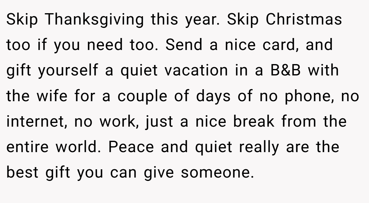 Skip Thanksgiving this year. Skip Christmas too if you need too. Send a nice card, and gift yourself a quiet vacation in a B&B with the wife for a couple of days of no phone, no internet, no work, just a nice break from the entire world. Peace and quiet really are the best gift you can give someone.