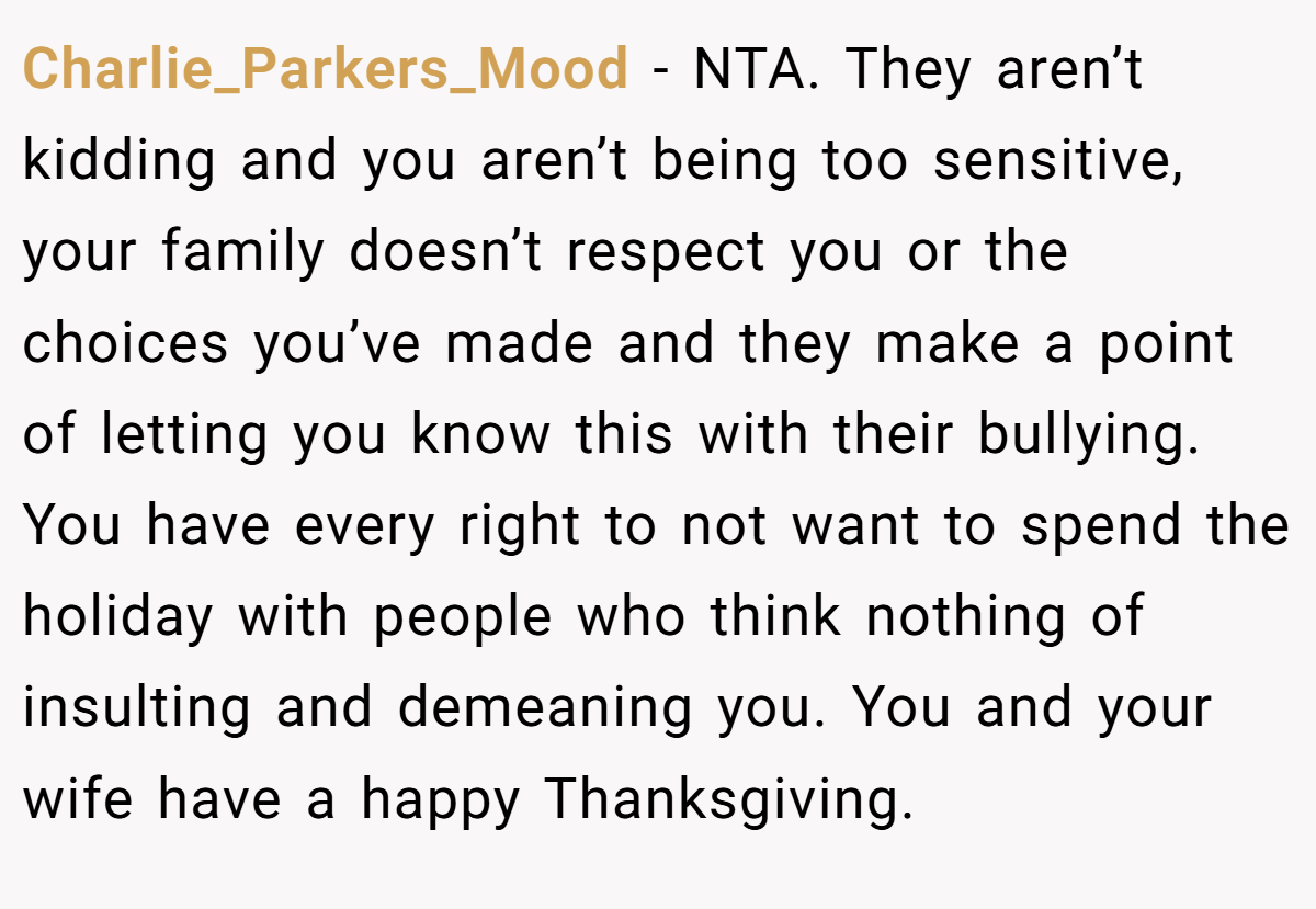 Charlie_Parkers_Mood - NTA. They aren’t kidding and you aren’t being too sensitive, your family doesn’t respect you or the choices you’ve made and they make a point of letting you know this with their bullying. You have every right to not want to spend the holiday with people who think nothing of insulting and demeaning you. You and your wife have a happy Thanksgiving.
