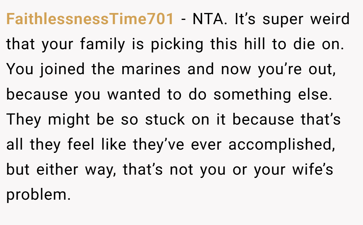 FaithlessnessTime701 - NTA. It’s super weird that your family is picking this hill to die on. You joined the marines and now you’re out, because you wanted to do something else. They might be so stuck on it because that’s all they feel like they’ve ever accomplished, but either way, that’s not you or your wife’s problem.