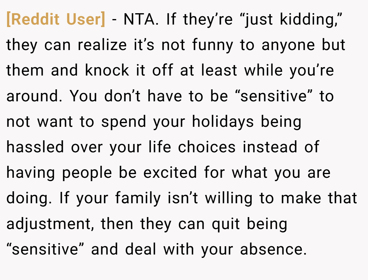 [Reddit User] - NTA. If they’re “just kidding,” they can realize it’s not funny to anyone but them and knock it off at least while you’re around. You don’t have to be “sensitive” to not want to spend your holidays being hassled over your life choices instead of having people be excited for what you are doing. If your family isn’t willing to make that adjustment, then they can quit being “sensitive” and deal with your absence.