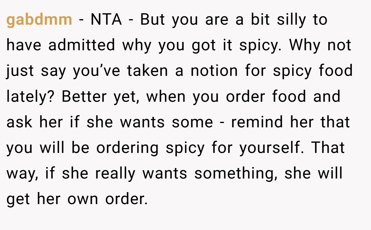 gabdmm − NTA - But you are a bit silly to have admitted why you got it spicy. Why not just say you’ve taken a notion for spicy food lately? Better yet, when you order food and ask her if she wants some - remind her that you will be ordering spicy for yourself. That way, if she really wants something, she will get her own order.
