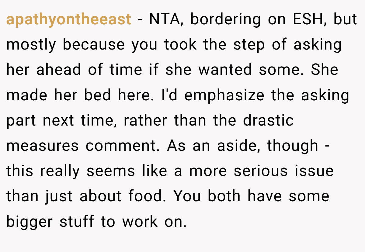apathyontheeast − NTA, bordering on ESH, but mostly because you took the step of asking her ahead of time if she wanted some. She made her bed here. I'd emphasize the asking part next time, rather than the drastic measures comment. As an aside, though - this really seems like a more serious issue than just about food. You both have some bigger stuff to work on.