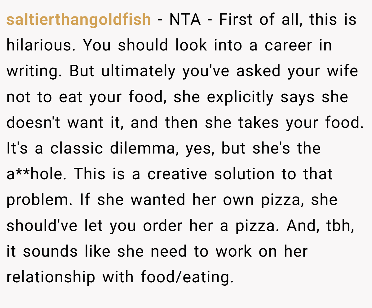 saltierthangoldfish − NTA - First of all, this is hilarious. You should look into a career in writing. But ultimately you've asked your wife not to eat your food, she explicitly says she doesn't want it, and then she takes your food. It's a classic dilemma, yes, but she's the a**hole. This is a creative solution to that problem. If she wanted her own pizza, she should've let you order her a pizza. And, tbh, it sounds like she need to work on her relationship with food/eating.