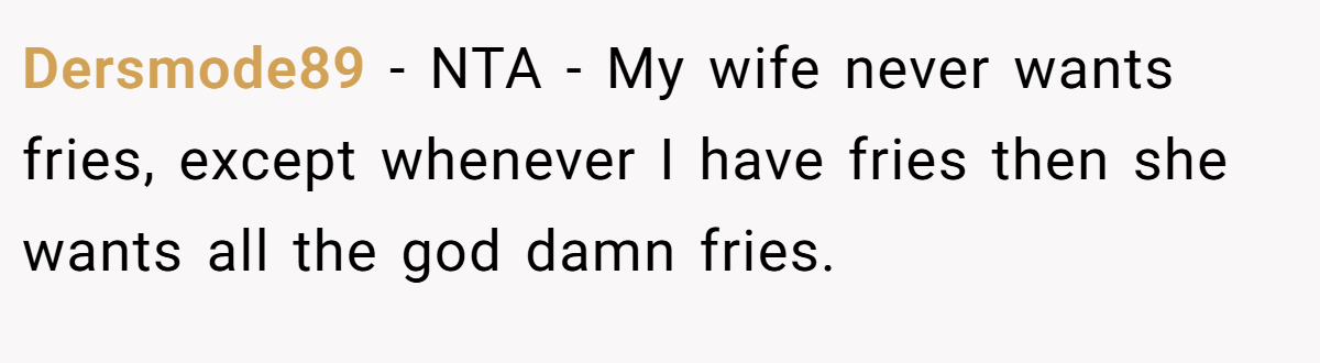 Dersmode89 − NTA - My wife never wants fries, except whenever I have fries then she wants all the god damn fries.
