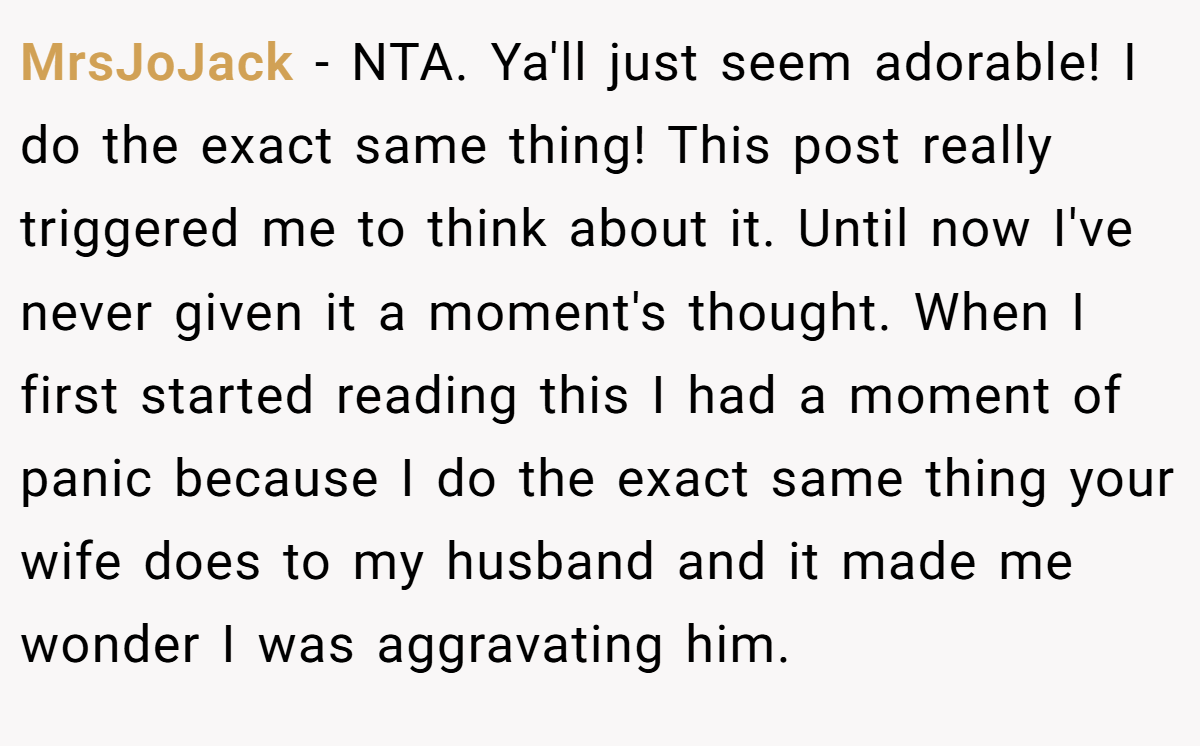 MrsJoJack − NTA. Ya'll just seem adorable! I do the exact same thing! This post really triggered me to think about it. Until now I've never given it a moment's thought. When I first started reading this I had a moment of panic because I do the exact same thing your wife does to my husband and it made me wonder I was aggravating him.