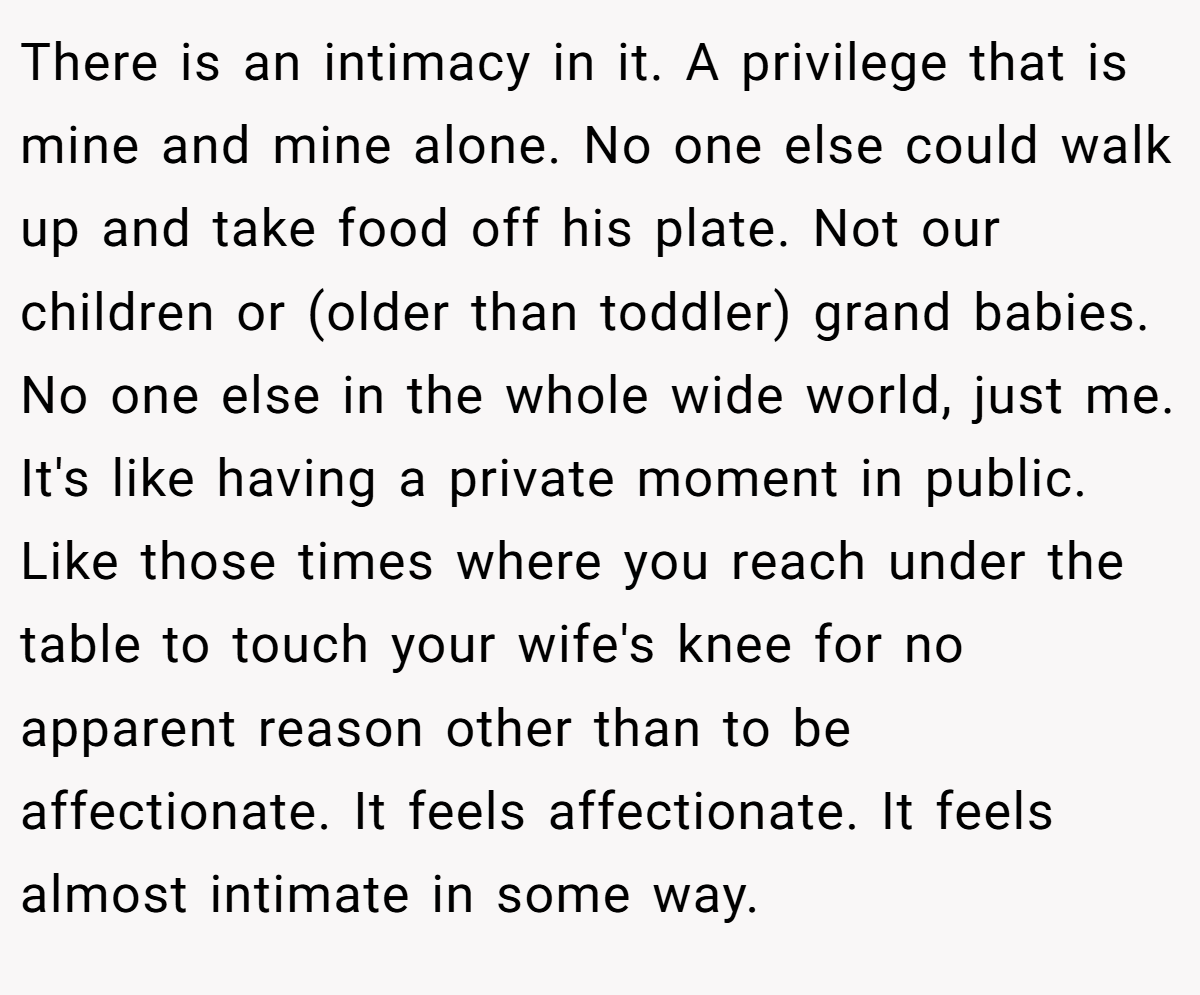 There is an intimacy in it. A privilege that is mine and mine alone. No one else could walk up and take food off his plate. Not our children or (older than toddler) grand babies. No one else in the whole wide world, just me. It's like having a private moment in public. Like those times where you reach under the table to touch your wife's knee for no apparent reason other than to be affectionate. It feels affectionate. It feels almost intimate in some way.