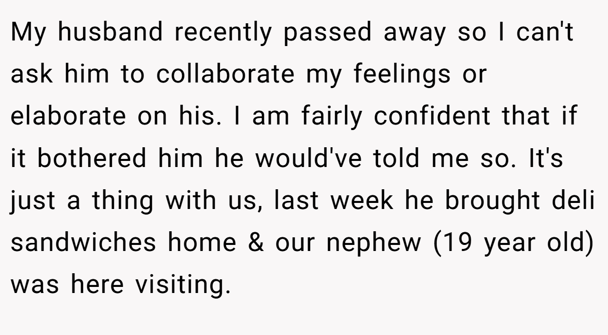 My husband recently passed away so I can't ask him to collaborate my feelings or elaborate on his. I am fairly confident that if it bothered him he would've told me so. It's just a thing with us, last week he brought deli sandwiches home & our nephew (19 year old) was here visiting.