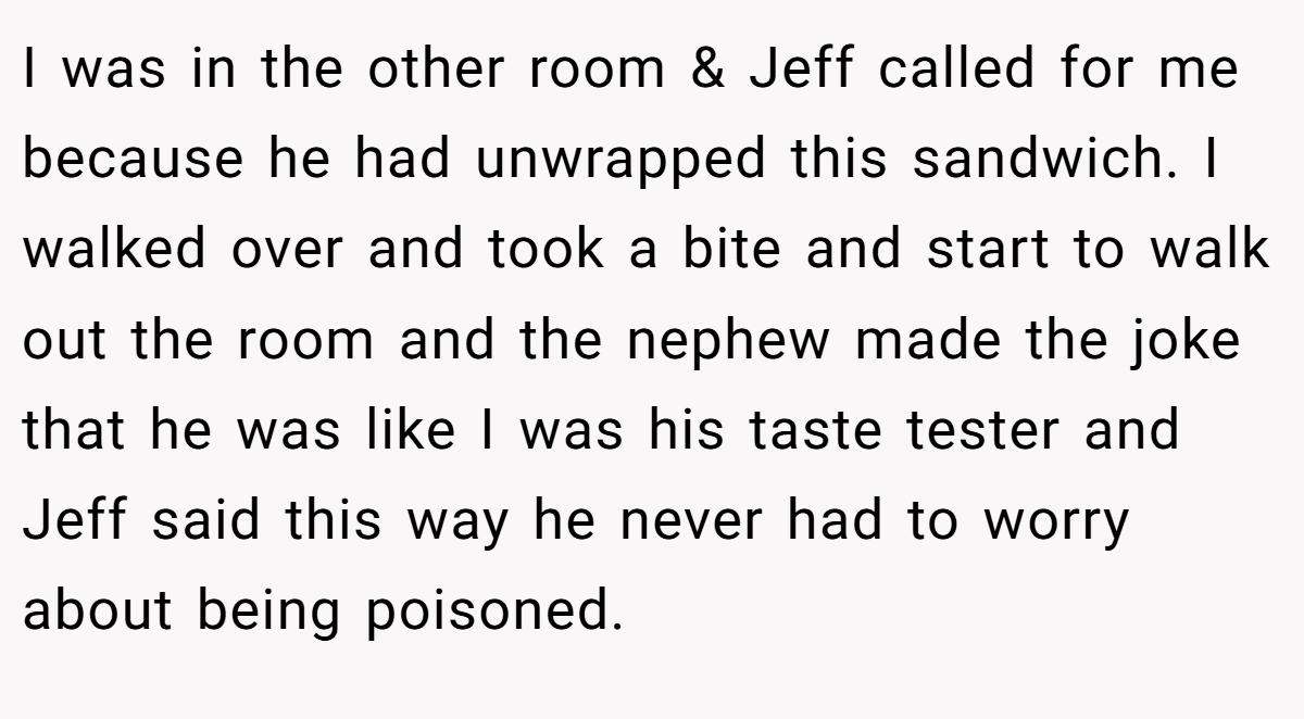 I was in the other room & Jeff called for me because he had unwrapped this sandwich. I walked over and took a bite and start to walk out the room and the nephew made the joke that he was like I was his taste tester and Jeff said this way he never had to worry about being poisoned.