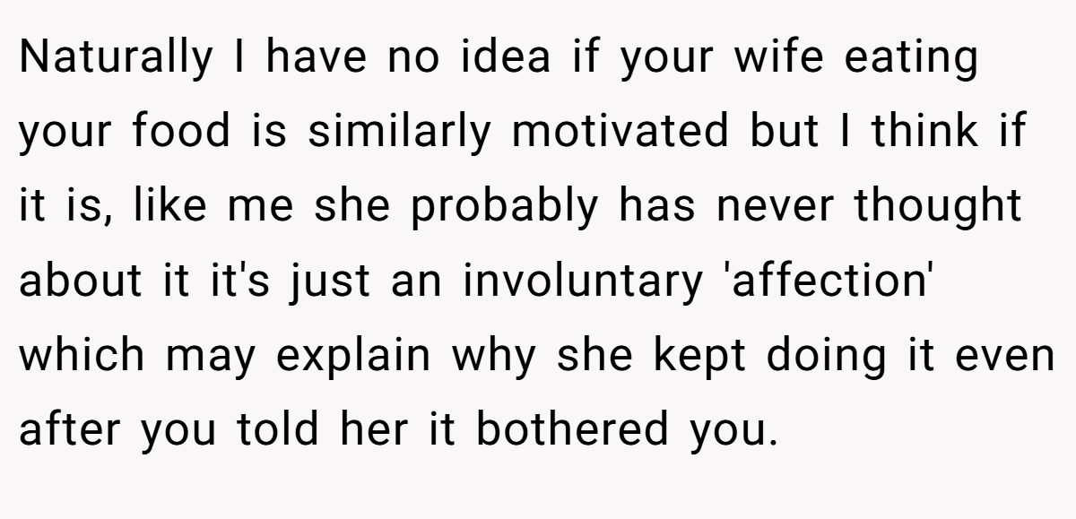 Naturally I have no idea if your wife eating your food is similarly motivated but I think if it is, like me she probably has never thought about it it's just an involuntary 'affection' which may explain why she kept doing it even after you told her it bothered you.