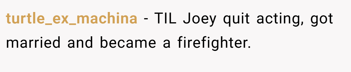 turtle_ex_machina − TIL Joey quit acting, got married and became a firefighter.