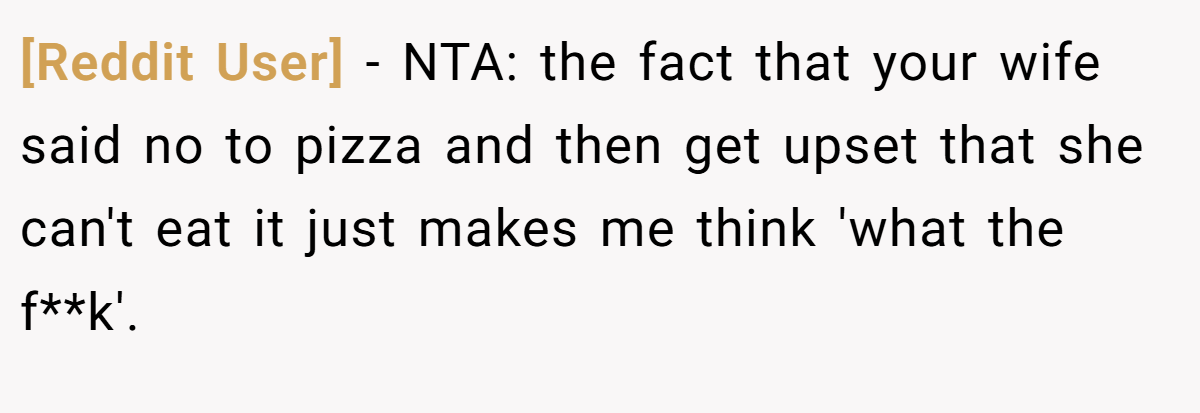 [Reddit User] − NTA: the fact that your wife said no to pizza and then get upset that she can't eat it just makes me think 'what the f**k'.