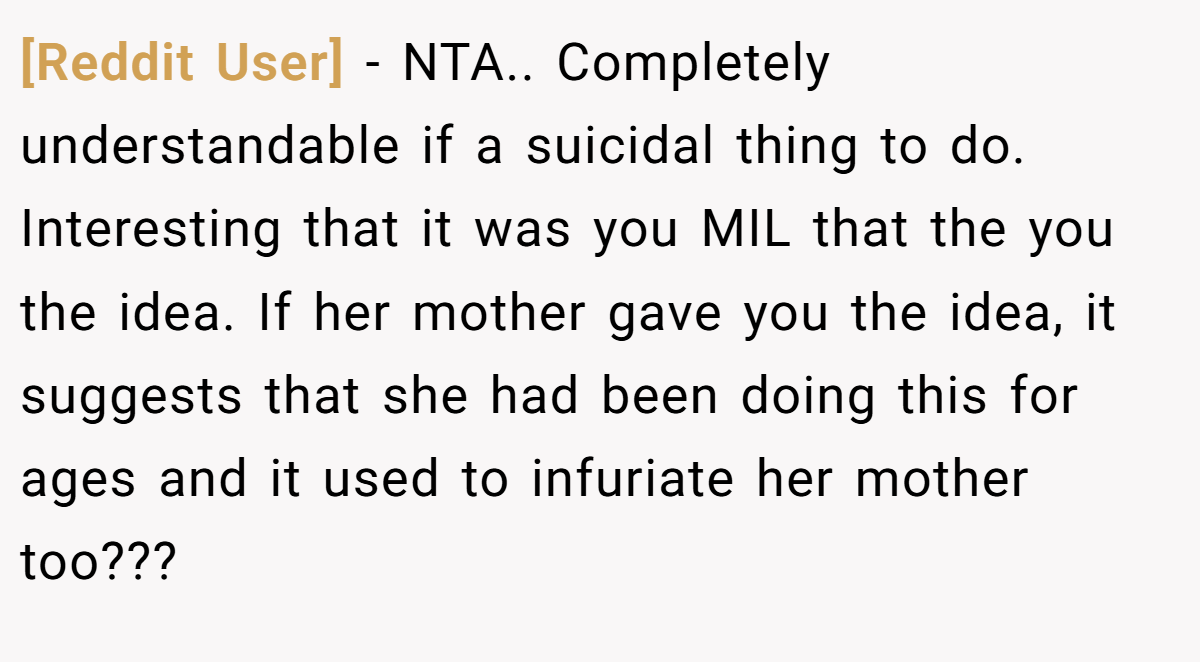 [Reddit User] − NTA.. Completely understandable if a suicidal thing to do. Interesting that it was you MIL that the you the idea. If her mother gave you the idea, it suggests that she had been doing this for ages and it used to infuriate her mother too???