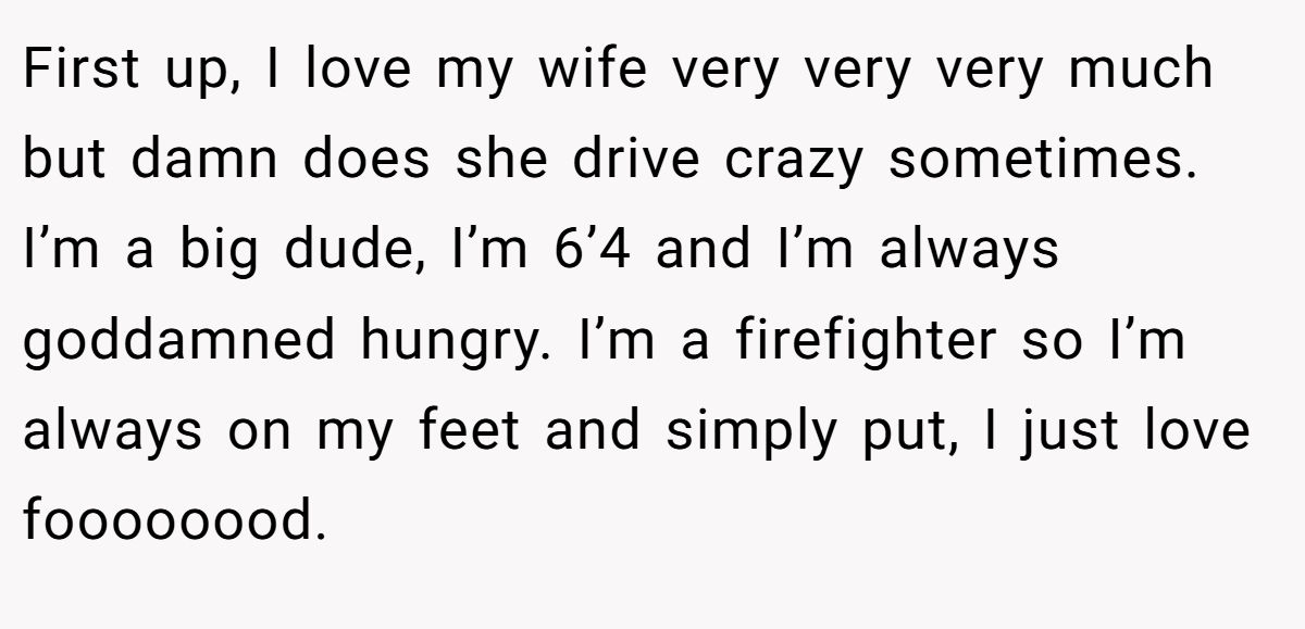 First up, I love my wife very very very much but damn does she drive crazy sometimes. I’m a big dude, I’m 6’4 and I’m always goddamned hungry. I’m a firefighter so I’m always on my feet and simply put, I just love foooooood.