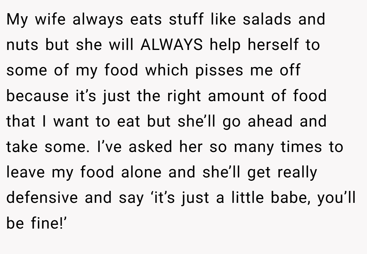 My wife always eats stuff like salads and nuts but she will ALWAYS help herself to some of my food which pisses me off because it’s just the right amount of food that I want to eat but she’ll go ahead and take some. I’ve asked her so many times to leave my food alone and she’ll get really defensive and say ‘it’s just a little babe, you’ll be fine!’